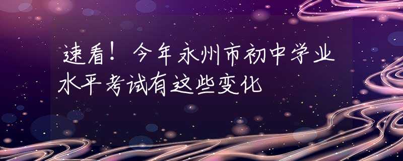 速看！今年永州市初中学业水平考试有这些变化
