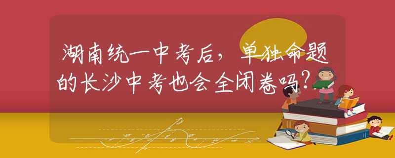 湖南统一中考后，单独命题的长沙中考也会全闭卷吗？