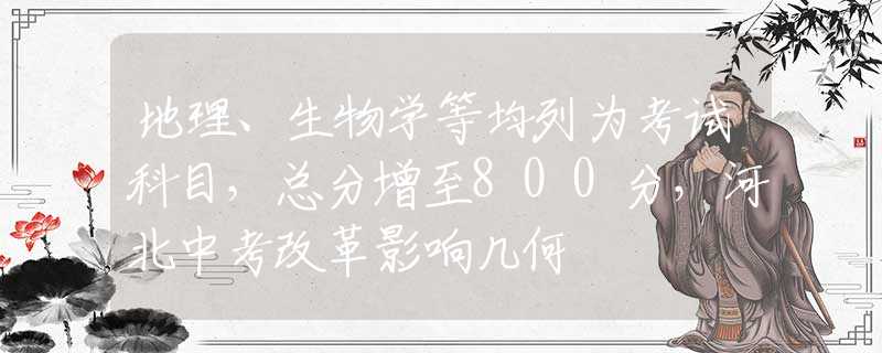 地理、生物学等均列为考试科目，总分增至800分，河北中考改革影响几何