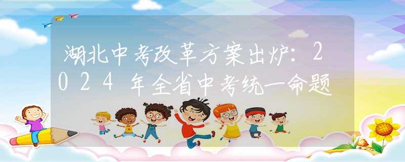 湖北中考改革方案出炉：2024年全省中考统一命题