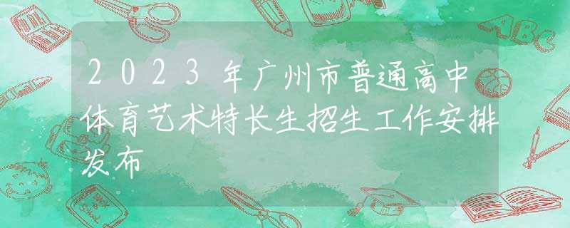 2023年广州市普通高中体育艺术特长生招生工作安排发布