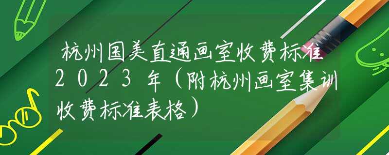 杭州国美直通画室收费标准2023年（附杭州画室集训收费标准表格）