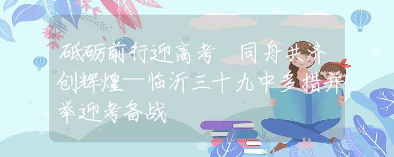 砥砺前行迎高考 同舟共济创辉煌—临沂三十九中多措并举迎考备战