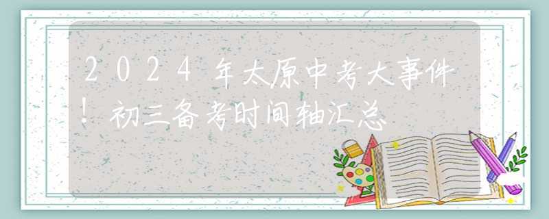 2024年太原中考大事件！初三备考时间轴汇总