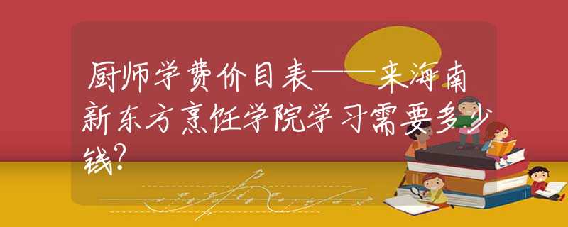 厨师学费价目表——来海南新东方烹饪学院学习需要多少钱？