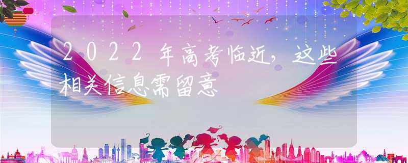 2022年高考临近，这些相关信息需留意