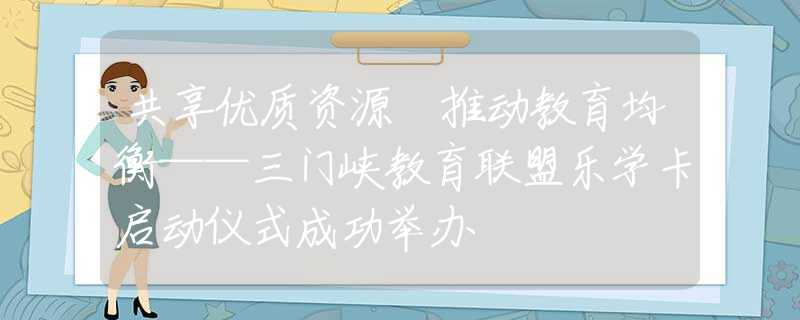 共享优质资源 推动教育均衡——三门峡教育联盟乐学卡启动仪式成功举办