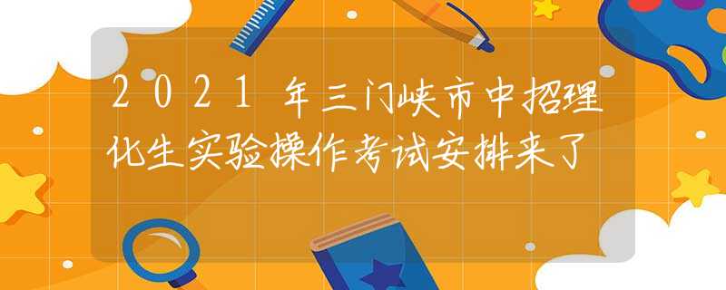 2021年三门峡市中招理化生实验操作考试安排来了