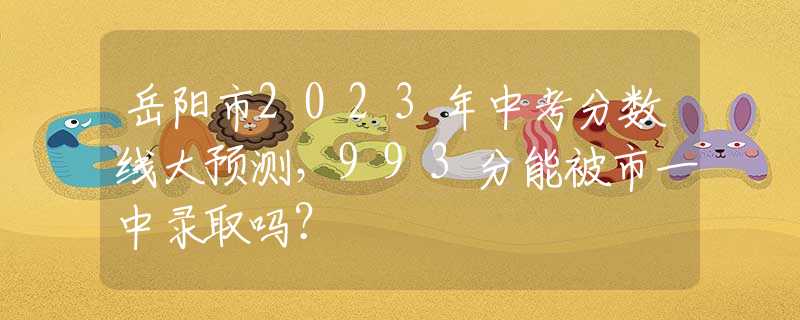 岳阳市2023年中考分数线大预测，993分能被市一中录取吗？