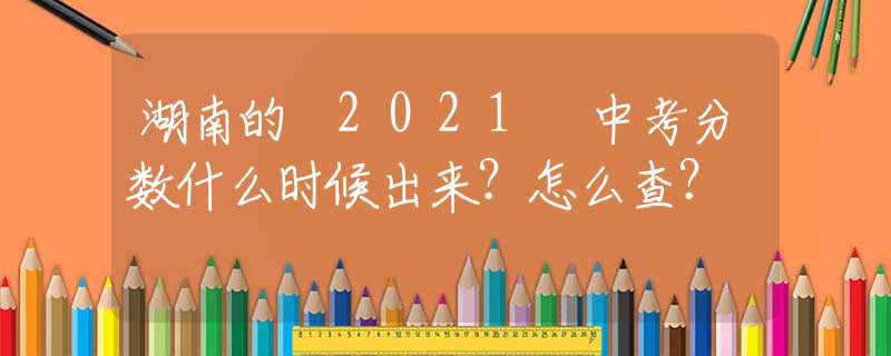 湖南的 2021 中考分数什么时候出来？怎么查？