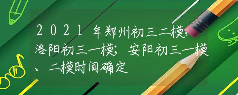 2021年郑州初三二模，洛阳初三一模；安阳初三一模、二模时间确定