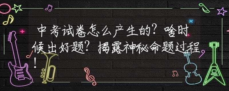 中考试卷怎么产生的？啥时候出好题？揭露神秘命题过程！