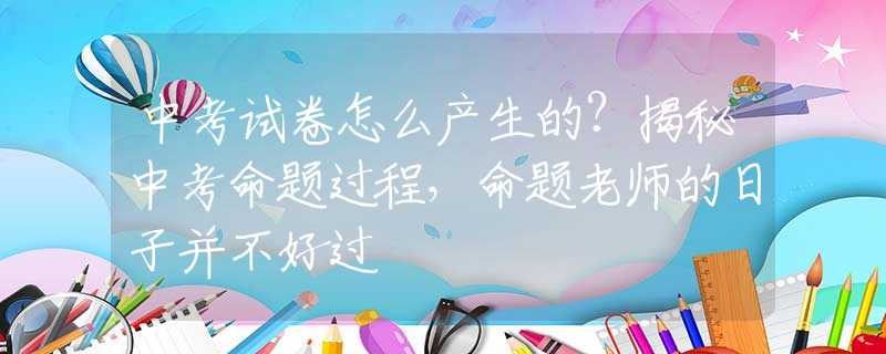 中考试卷怎么产生的？揭秘中考命题过程，命题老师的日子并不好过