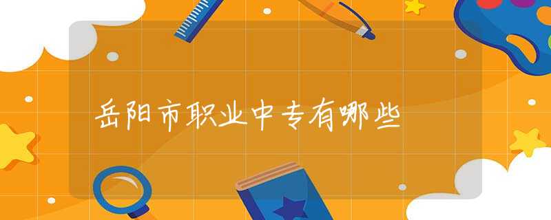 岳阳市职业中专有哪些 岳阳市职业中专有哪些