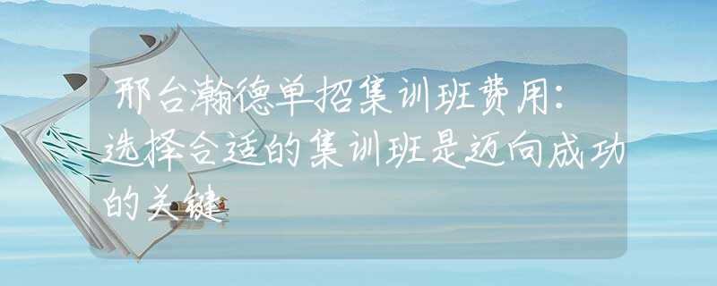 邢台瀚德单招集训班费用：选择合适的集训班是迈向成功的关键
