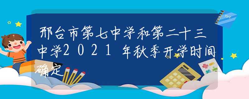 邢台市第七中学和第二十三中学2021年秋季开学时间确定