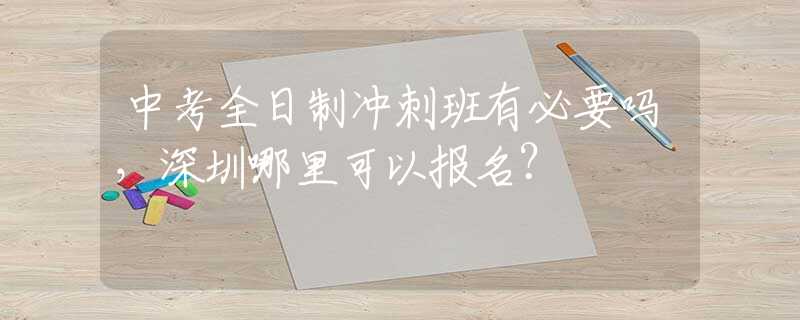 中考全日制冲刺班有必要吗，深圳哪里可以报名？