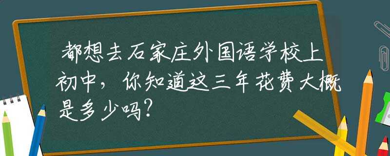 都想去石家庄外国语学校上初中，你知道这三年花费大概是多少吗？