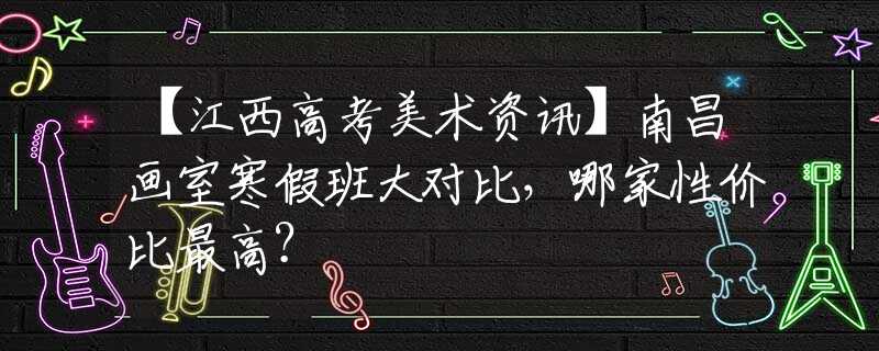 【江西高考美术资讯】南昌画室寒假班大对比，哪家性价比最高？
