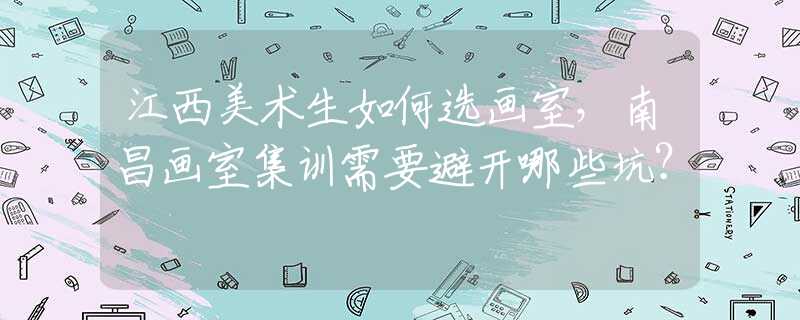 江西美术生如何选画室，南昌画室集训需要避开哪些坑？