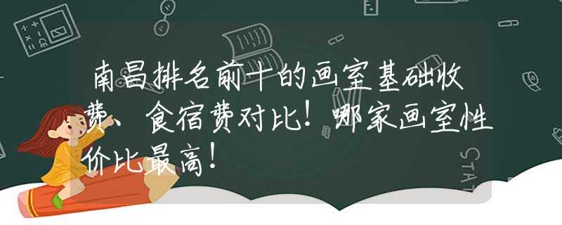 南昌排名前十的画室基础收费、食宿费对比！哪家画室性价比最高！