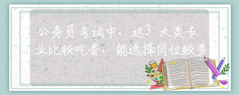 公务员考试中，这3大类专业比较吃香，能选择岗位较多