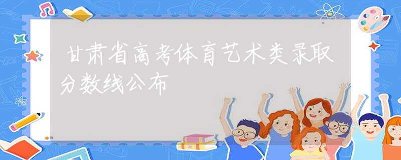甘肃省高考体育艺术类录取分数线公布