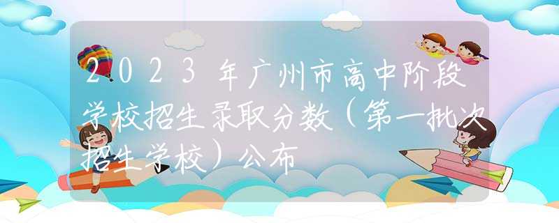 2023年广州市高中阶段学校招生录取分数（第一批次招生学校）公布