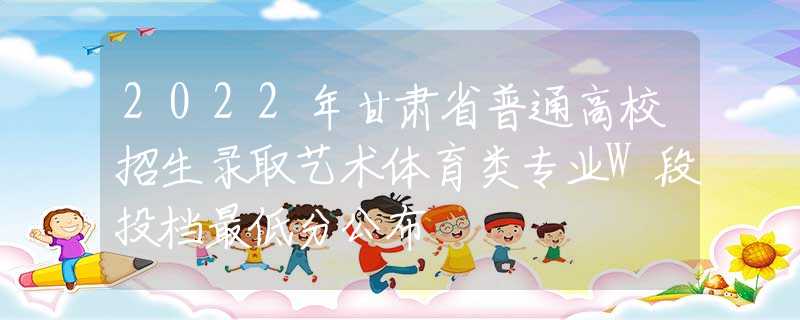 2022年甘肃省普通高校招生录取艺术体育类专业W段投档最低分公布