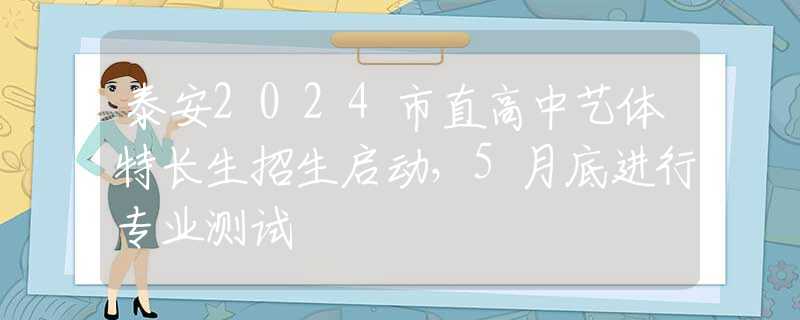 泰安2024市直高中艺体特长生招生启动，5月底进行专业测试