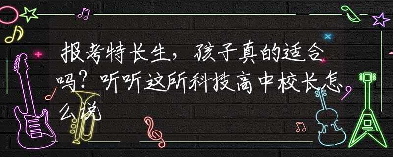 报考特长生，孩子真的适合吗？听听这所科技高中校长怎么说