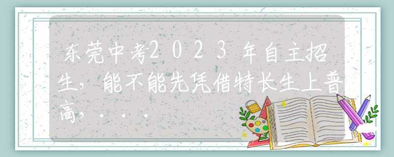 东莞中考2023年自主招生，能不能先凭借特长生上普高，...
