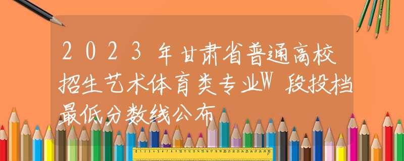 2023年甘肃省普通高校招生艺术体育类专业W段投档最低分数线公布