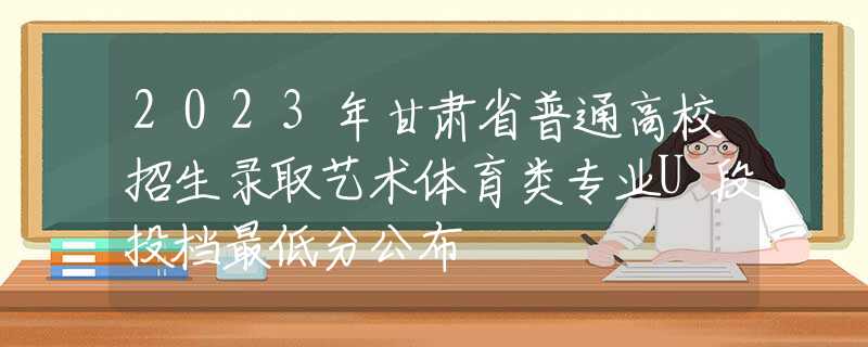 2023年甘肃省普通高校招生录取艺术体育类专业U段投档最低分公布