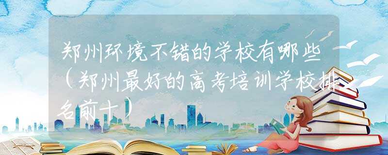 郑州环境不错的学校有哪些（郑州最好的高考培训学校排名前十）
