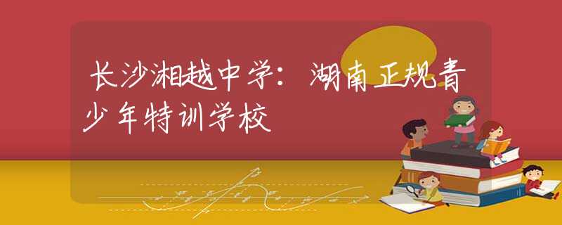 长沙湘越中学：湖南正规青少年特训学校