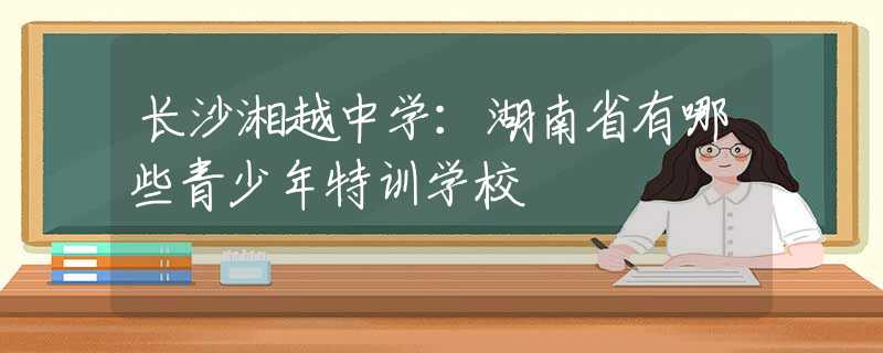 长沙湘越中学：湖南省有哪些青少年特训学校