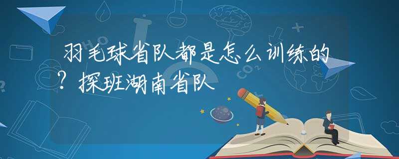 羽毛球省队都是怎么训练的？探班湖南省队