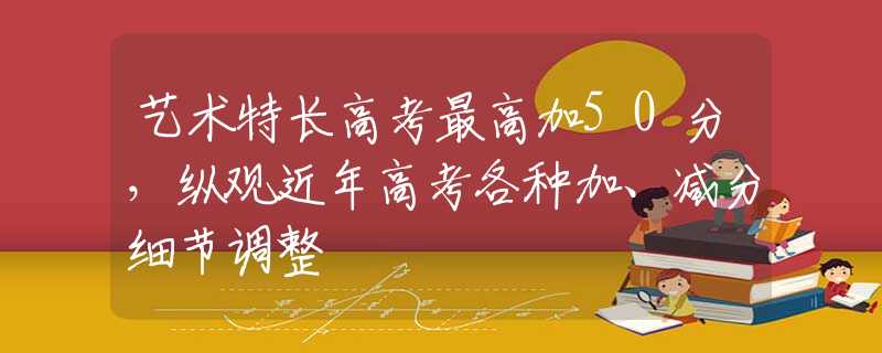 艺术特长高考最高加50分，纵观近年高考各种加、减分细节调整