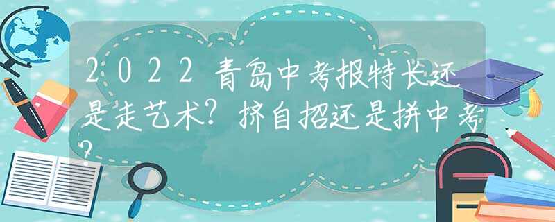 2022青岛中考报特长还是走艺术？挤自招还是拼中考？