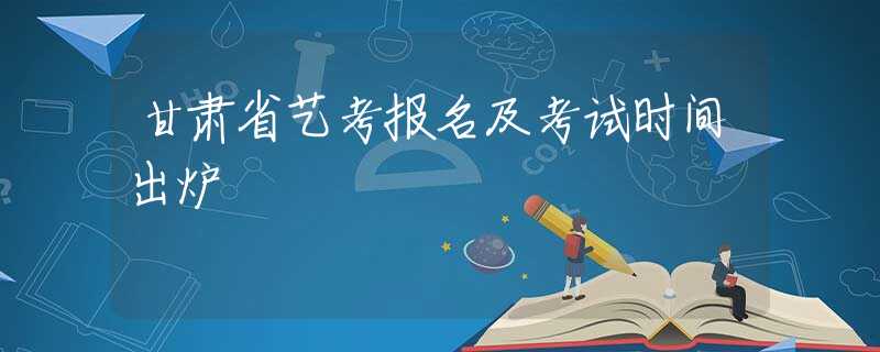 甘肃省艺考报名及考试时间出炉