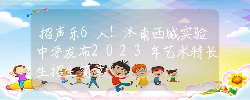 招声乐6人！济南西城实验中学发布2023年艺术特长生招生简章