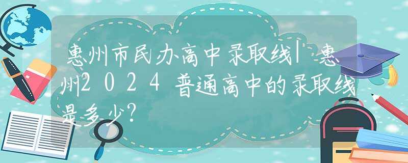 惠州市民办高中录取线|惠州2024普通高中的录取线是多少?