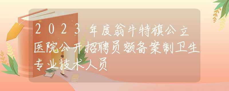 2023年度翁牛特旗公立医院公开招聘员额备案制卫生专业技术人员