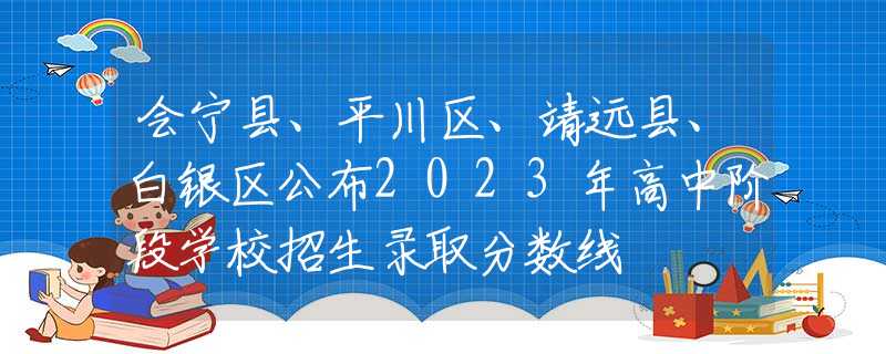 会宁县、平川区、靖远县、白银区公布2023年高中阶段学校招生录取分数线