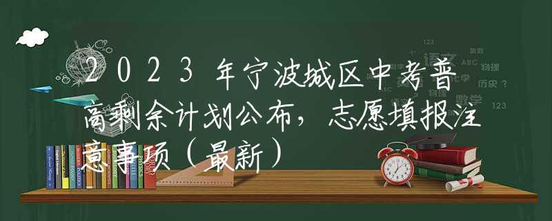 2023年宁波城区中考普高剩余计划公布，志愿填报注意事项（最新）