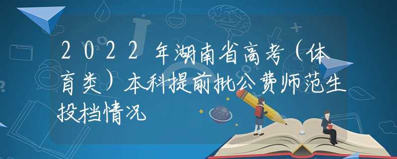 2022年湖南省高考（体育类）本科提前批公费师范生投档情况