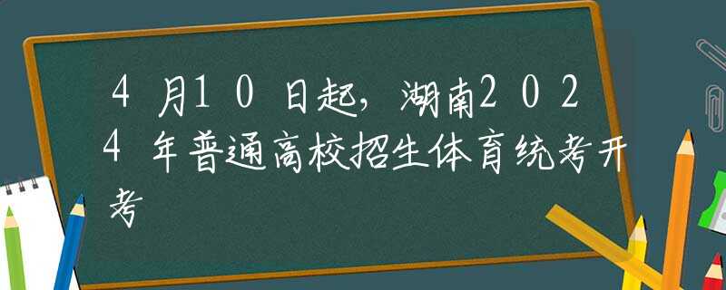 4月10日起，湖南2024年普通高校招生体育统考开考