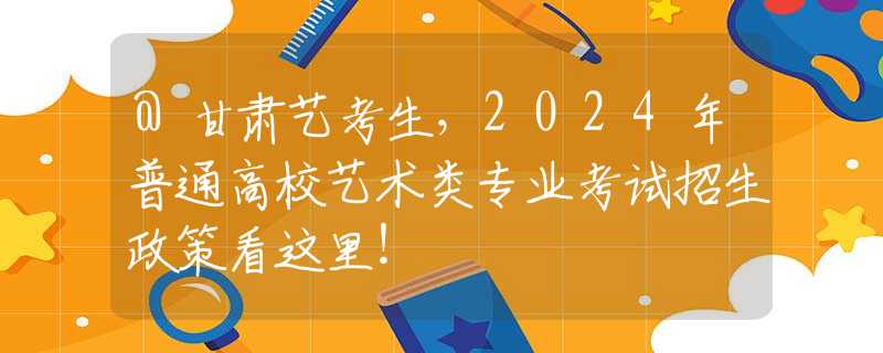 @甘肃艺考生，2024年普通高校艺术类专业考试招生政策看这里！