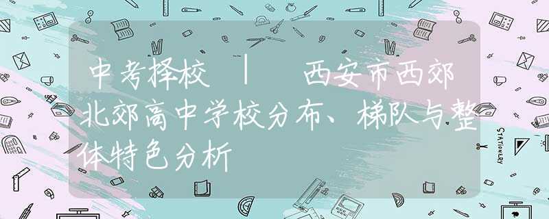 中考择校 | 西安市西郊北郊高中学校分布、梯队与整体特色分析